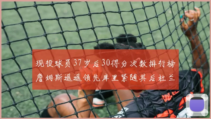 现役球员37岁后30得分次数排行榜詹姆斯遥遥领先库里紧随其后杜兰特位列第三