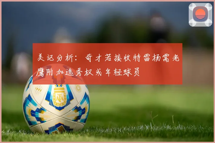 美记分析：奇才若接收特雷杨需老鹰附加选秀权或年轻球员