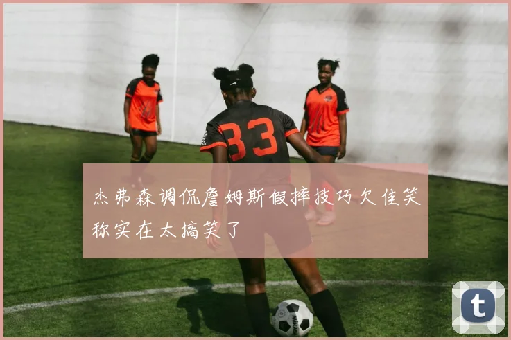 杰弗森调侃詹姆斯假摔技巧欠佳笑称实在太搞笑了
