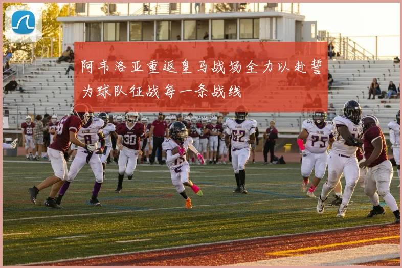 阿韦洛亚重返皇马战场全力以赴誓为球队征战每一条战线