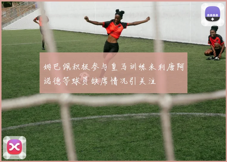 姆巴佩积极参与皇马训练米利唐阿诺德等球员缺席情况引关注