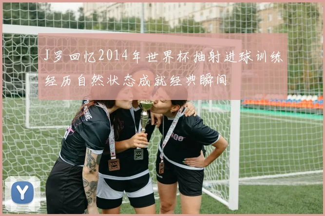 J罗回忆2014年世界杯抽射进球训练经历自然状态成就经典瞬间