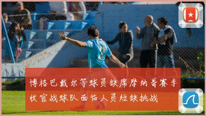 博格巴戴尔等球员缺席摩纳哥赛季收官战球队面临人员短缺挑战