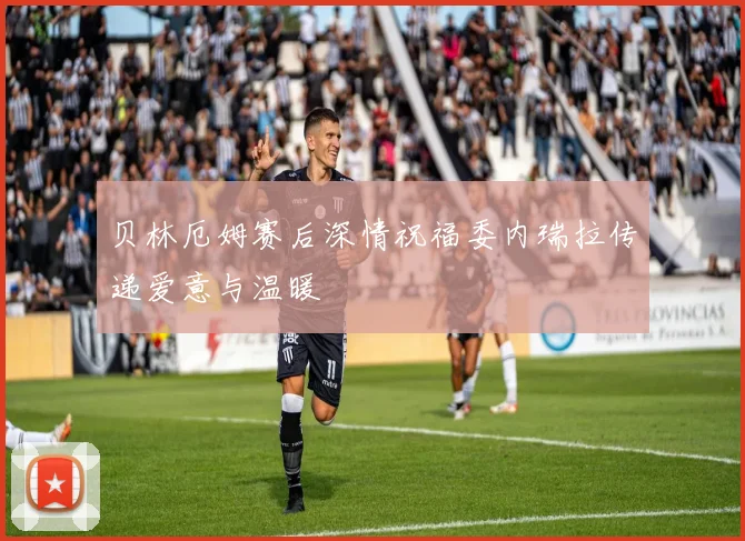 贝林厄姆赛后深情祝福委内瑞拉传递爱意与温暖