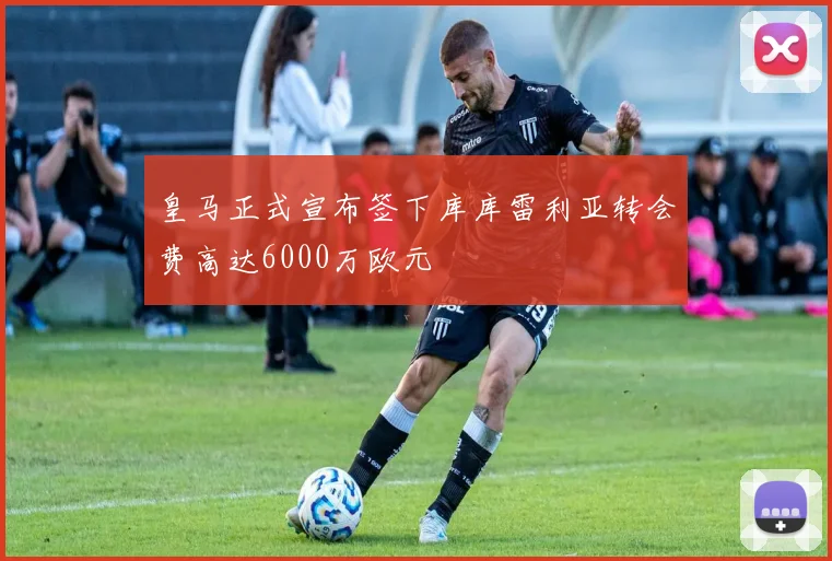 皇马正式宣布签下库库雷利亚转会费高达6000万欧元