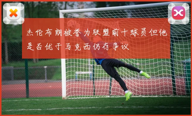 杰伦布朗被誉为联盟前十球员但他是否优于马克西仍存争议