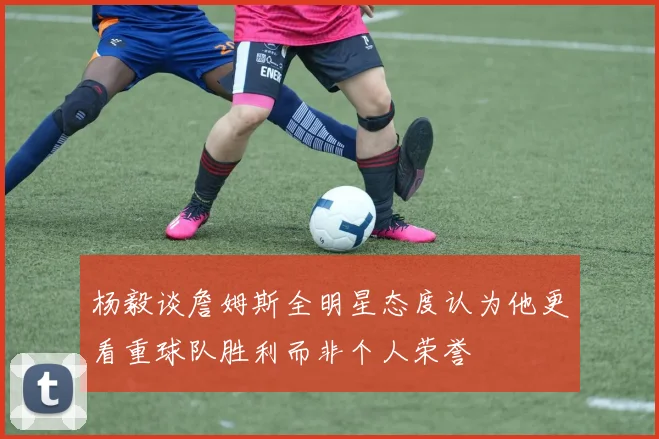 杨毅谈詹姆斯全明星态度认为他更看重球队胜利而非个人荣誉
