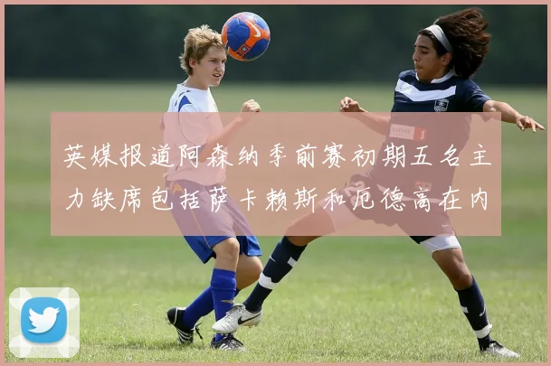 英媒报道阿森纳季前赛初期五名主力缺席包括萨卡赖斯和厄德高在内
