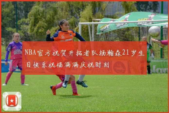 NBA官方祝贺开拓者队杨瀚森21岁生日快乐祝福满满庆祝时刻