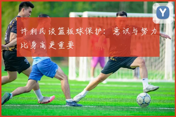 许利民谈篮板球保护：意识与努力比身高更重要