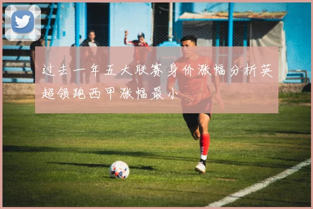 过去一年五大联赛身价涨幅分析英超领跑西甲涨幅最小