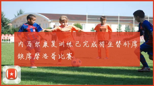 内马尔康复训练已完成将坐替补席缺席摩洛哥比赛