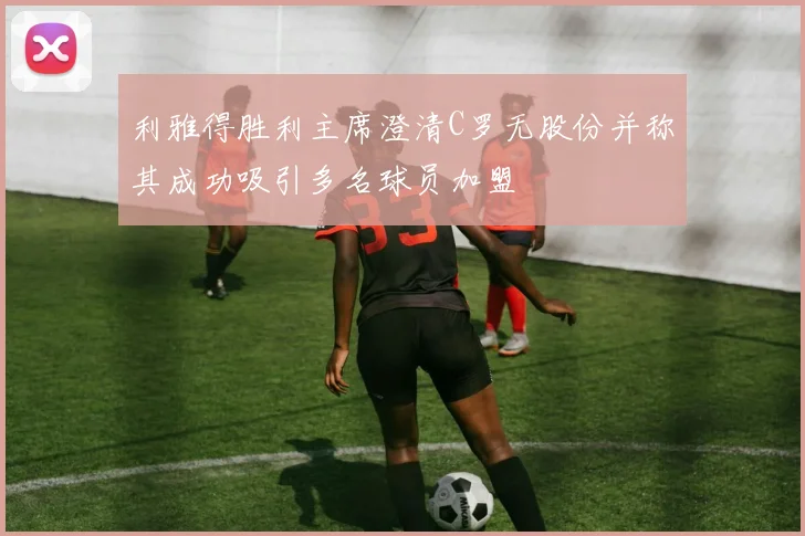 利雅得胜利主席澄清C罗无股份并称其成功吸引多名球员加盟