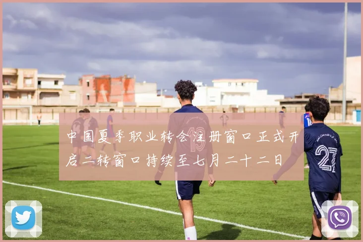中国夏季职业转会注册窗口正式开启二转窗口持续至七月二十二日