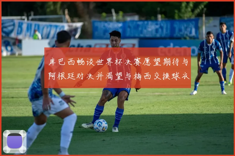 库巴西畅谈世界杯决赛愿望期待与阿根廷对决并渴望与梅西交换球衣