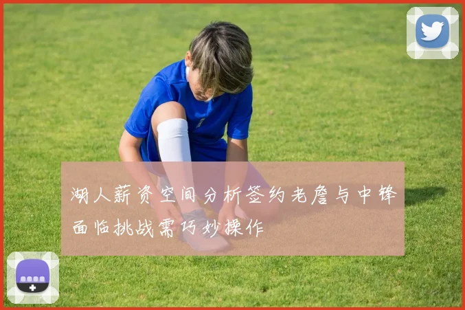 湖人薪资空间分析签约老詹与中锋面临挑战需巧妙操作