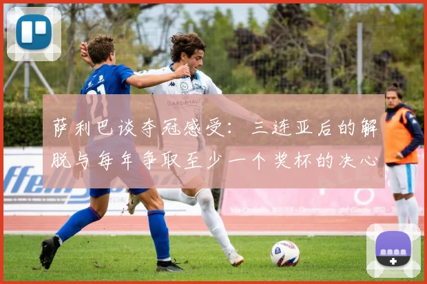 萨利巴谈夺冠感受：三连亚后的解脱与每年争取至少一个奖杯的决心