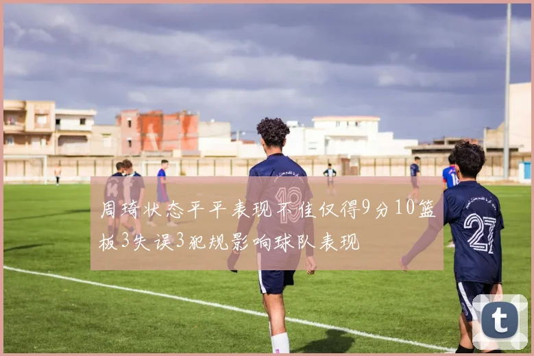 周琦状态平平表现不佳仅得9分10篮板3失误3犯规影响球队表现