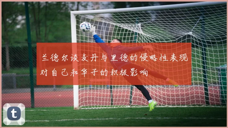 兰德尔谈麦丹与里德的侵略性表现对自己和华子的积极影响