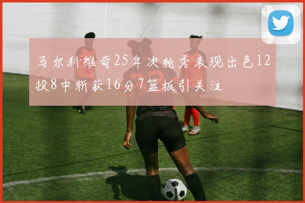 马尔科维奇25年次轮秀表现出色12投8中斩获16分7篮板引关注