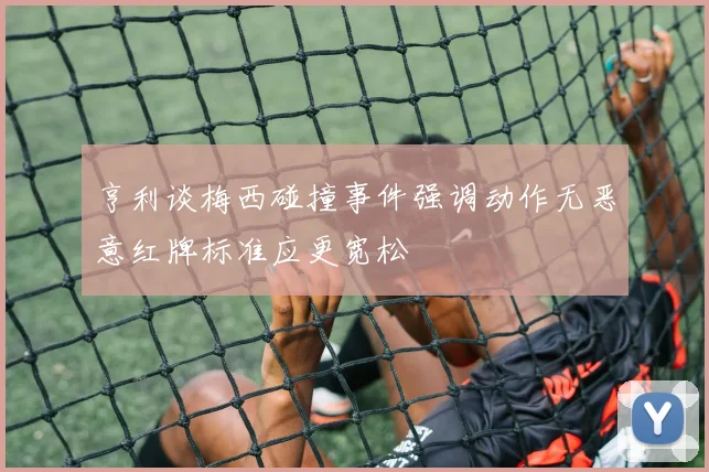 亨利谈梅西碰撞事件强调动作无恶意红牌标准应更宽松
