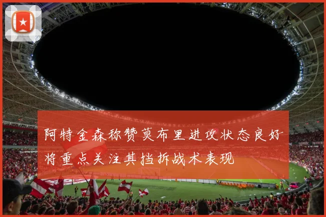 阿特金森称赞莫布里进攻状态良好将重点关注其挡拆战术表现