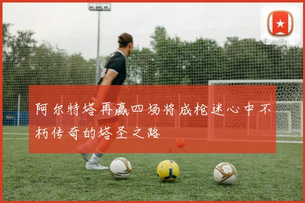 阿尔特塔再赢四场将成枪迷心中不朽传奇的塔圣之路