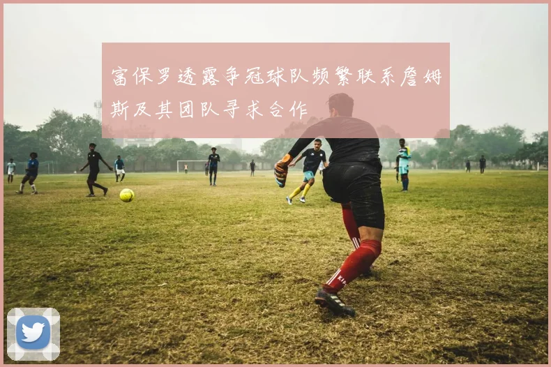 富保罗透露争冠球队频繁联系詹姆斯及其团队寻求合作