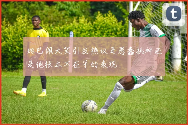 姆巴佩大笑引发热议是愚蠢挑衅还是他根本不在乎的表现
